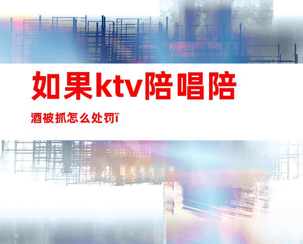 如果ktv陪唱陪酒被抓怎么处罚(KTV陪唱陪酒会抓吗)