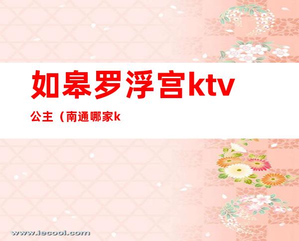 如皋罗浮宫ktv公主(南通哪家ktv公主漂亮)