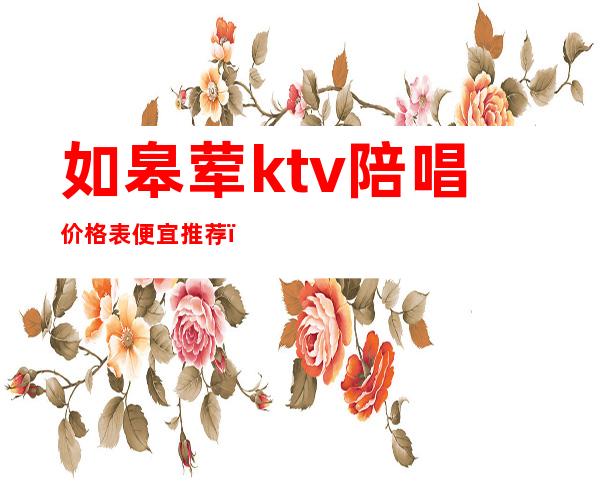 如皋荤ktv陪唱价格表便宜推荐(如皋ktv哪里好玩)