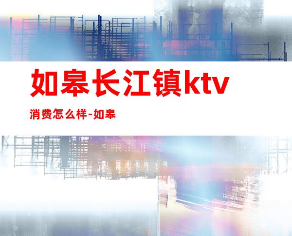 如皋长江镇ktv消费怎么样-如皋环球一号怎么样