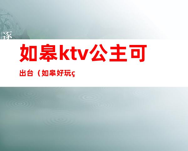 如皋ktv公主可出台(如皋好玩的ktv)