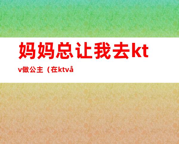 妈妈总让我去ktv做公主(在ktv做公主的 改变不了?)