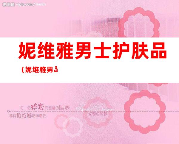 妮维雅男士护肤品(妮维雅男士护肤品多少钱)