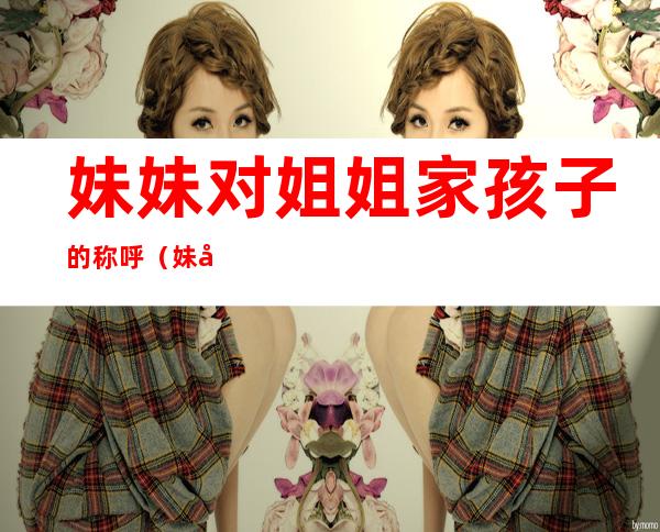 妹妹对姐姐家孩子的称呼(妹妹对姐姐家儿子的称呼)