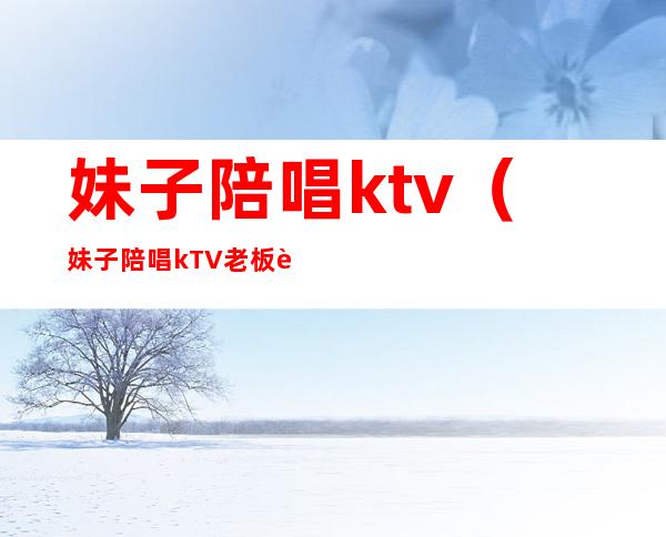 妹子陪唱ktv(妹子陪唱kTV老板违法吗)