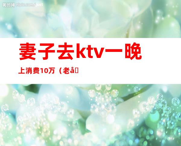 妻子去ktv一晚上消费10万(老公在KTV消费了1千多)