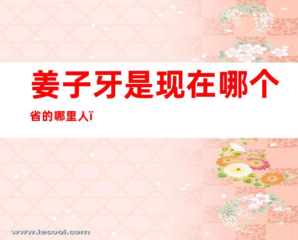 姜子牙是现在哪个省的哪里人(姜子牙是哪国人?)