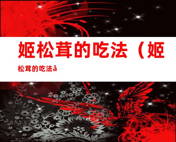 姬松茸的吃法（姬松茸的吃法大全）