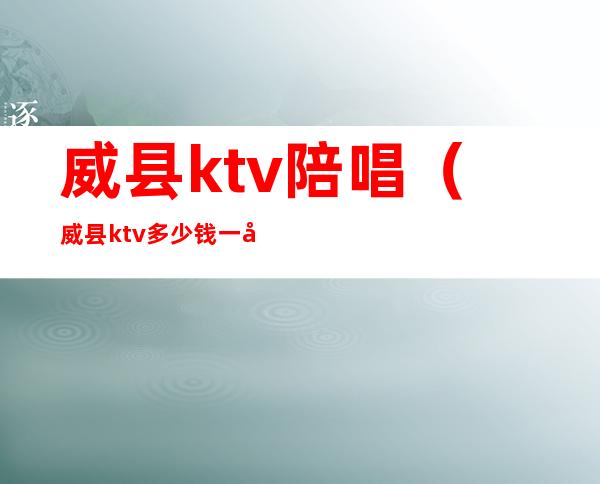威县ktv陪唱(威县ktv多少钱一小时)