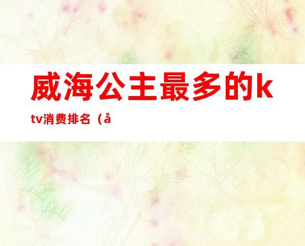 威海公主最多的ktv消费排名（威海ktv消费大概多少钱）