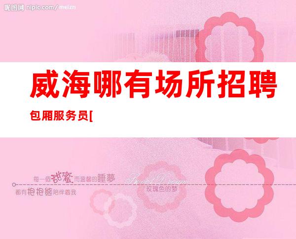 威海哪有场所招聘包厢服务员[旺季到无检查稳定赚]急招