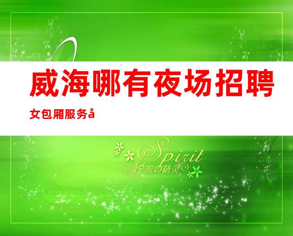 威海哪有夜场招聘女包厢服务员[不检查稳定赚过好年]更高