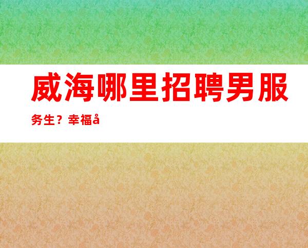 威海哪里招聘男服务生？幸福并不是莫名其妙就能来的