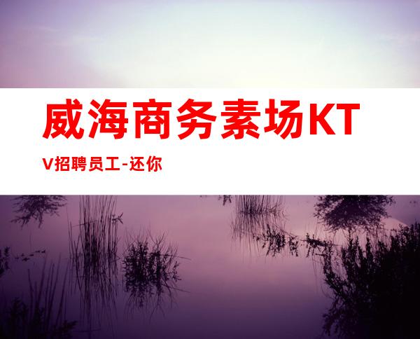 威海商务素场KTV招聘员工-还你一份高薪