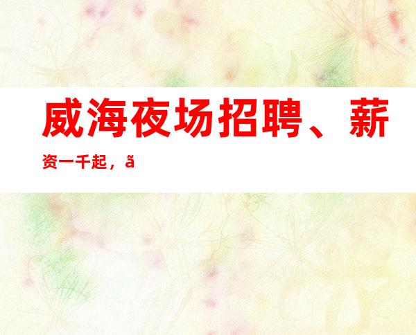 威海夜场招聘、薪资一千起，、车接车送