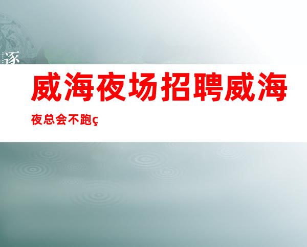 威海夜场招聘 威海夜总会不跑空素场天天翻房