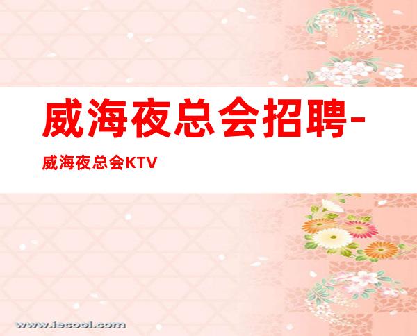 威海夜总会招聘-威海夜总会KTV实力团队花姐全国直招服务员女孩