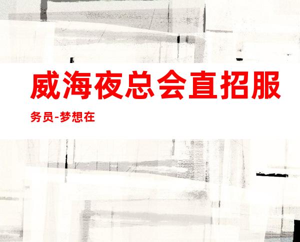 威海夜总会直招服务员-梦想在此可以实现