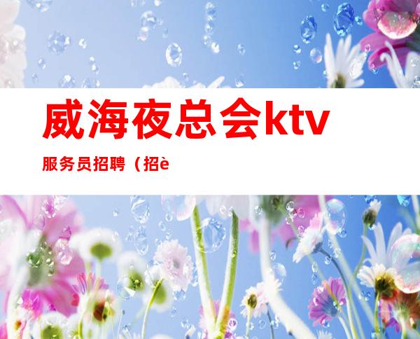 威海夜总会ktv服务员招聘（招聘男女员工特）-带你改变一生