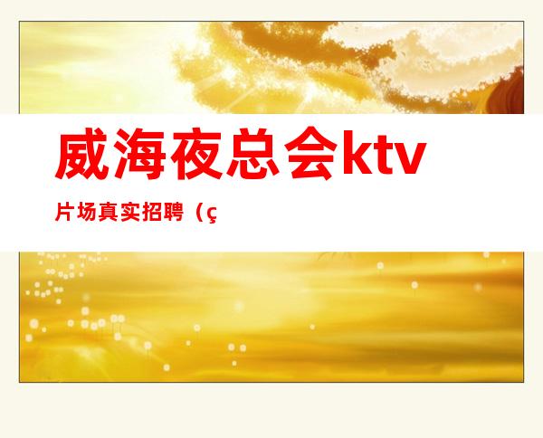 威海夜总会ktv片场真实招聘（男女都招）-只为赚没别的