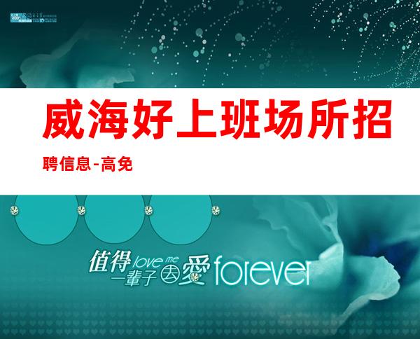 威海好上班场所招聘信息-高免入职无需押金报销路费