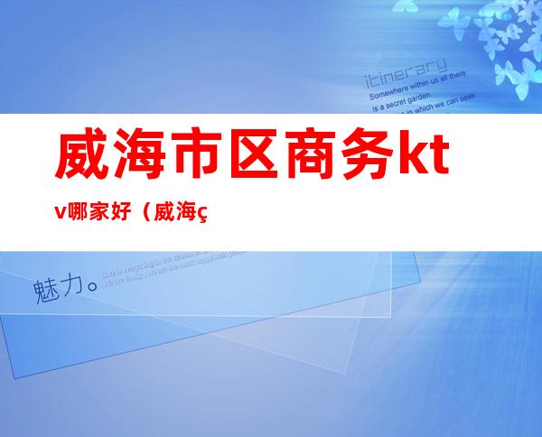 威海市区商务ktv哪家好(威海经区KTV)