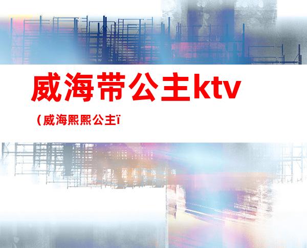 威海带公主ktv（威海熙熙公主）