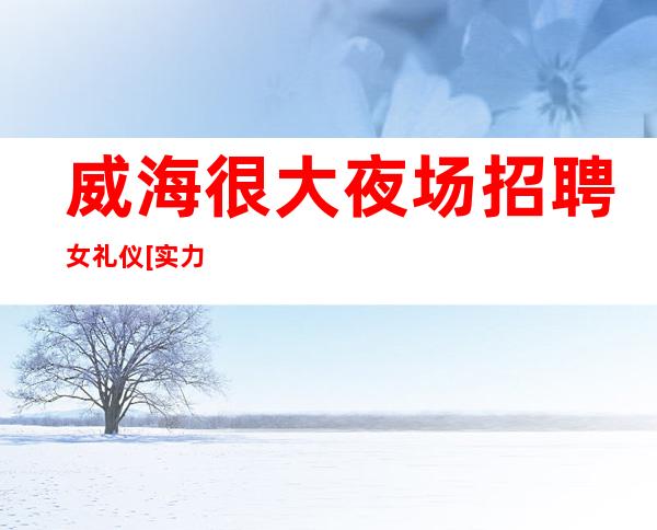 威海很大夜场招聘女礼仪[实力团队靠谱回报丰厚]更高
