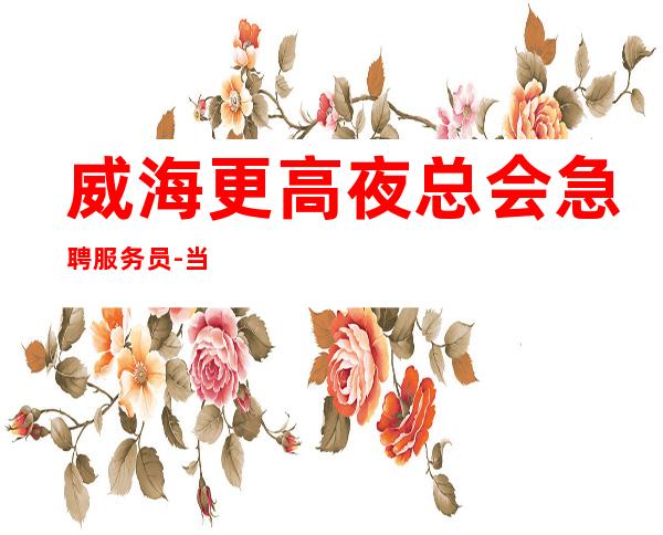 威海更高夜总会急聘服务员-当天安排上班不收杂费