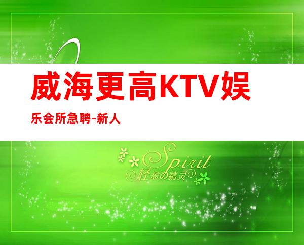 威海更高KTV娱乐会所急聘-新人放心加入我们-公司直招无费用
