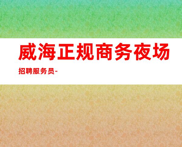 威海正规商务夜场招聘服务员-现金无费用