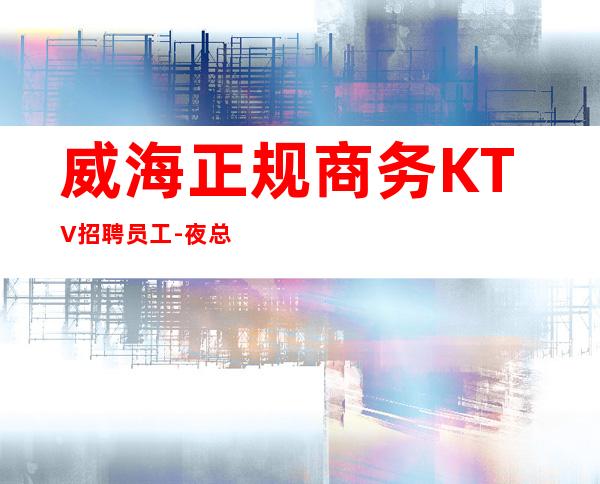 威海正规商务KTV招聘员工-夜总会直招公平-场