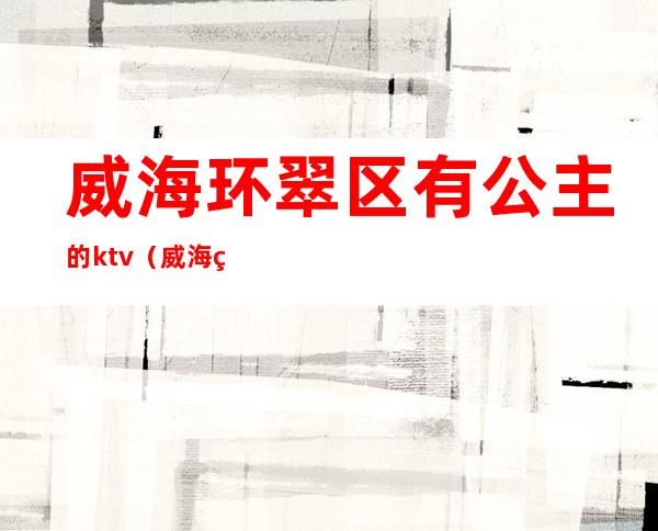 威海环翠区有公主的ktv(威海环翠区游玩)