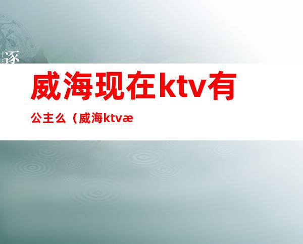 威海现在ktv有公主么(威海ktv有陪唱的吗)