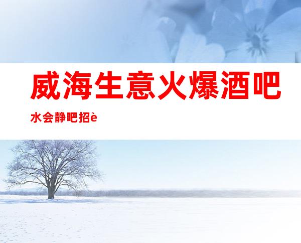 威海生意火爆酒吧/水会静吧招聘 工资 赚 成为自己的豪门