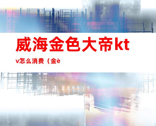 威海金色大帝ktv怎么消费(金色大帝ktv电话)
