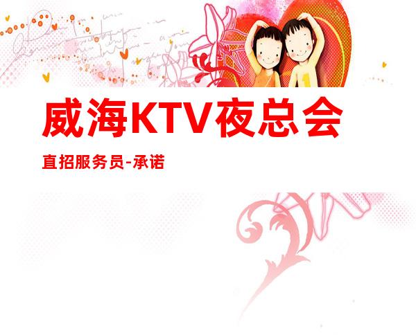 威海KTV夜总会直招服务员-承诺直招好像带你赚