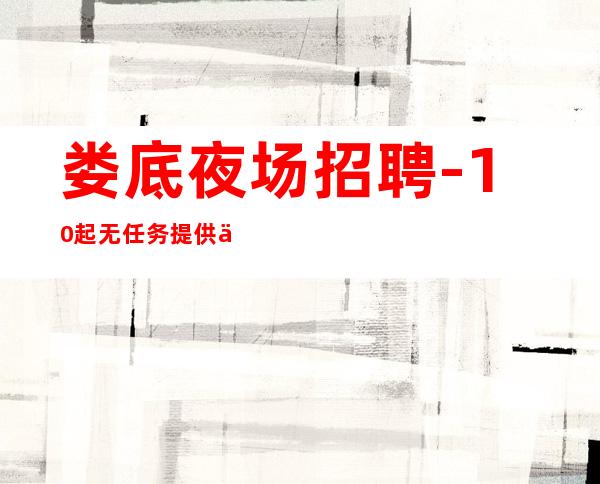 娄底夜场招聘-10起无任务 提供住宿/无押金