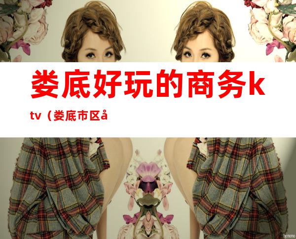 娄底好玩的商务ktv(娄底市区哪里好玩)