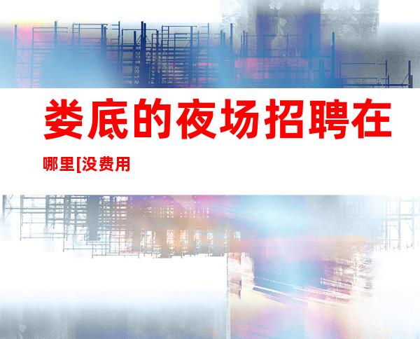 娄底的夜场招聘在哪里[没费用待遇超棒]包住宿