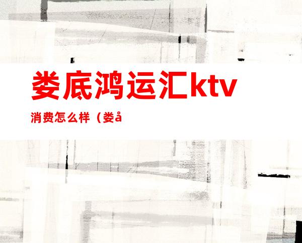 娄底鸿运汇ktv消费怎么样(娄底ktv哪里比较好)