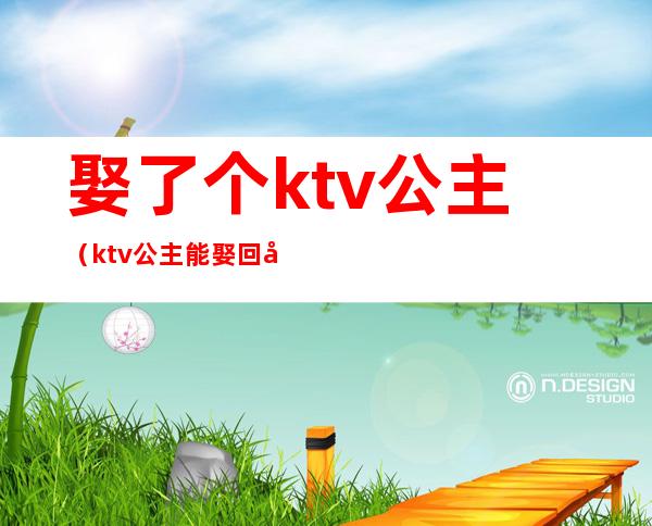 娶了个ktv公主(ktv公主能娶回家吗)