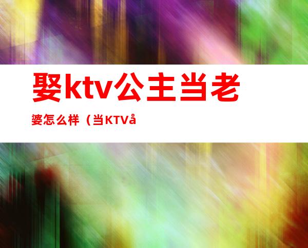 娶ktv公主当老婆怎么样(当KTV 公主好不好)