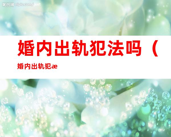 婚内出轨犯法吗(婚内出轨犯法吗?离婚怎么判?)