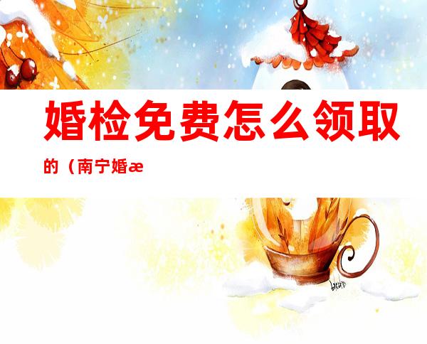 婚检免费怎么领取的（南宁婚检免费怎么领取的）
