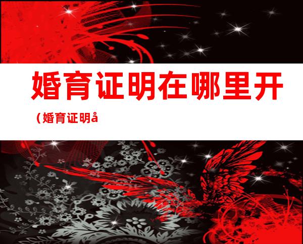 婚育证明在哪里开(婚育证明在哪里开需要本人去吗)