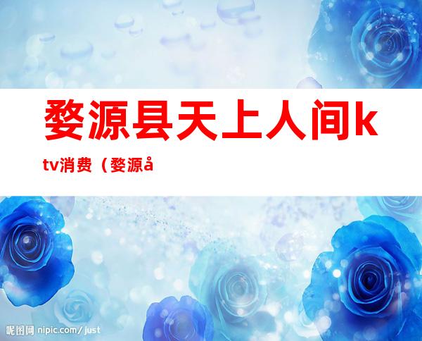 婺源县天上人间ktv消费(婺源哪个ktv好玩)
