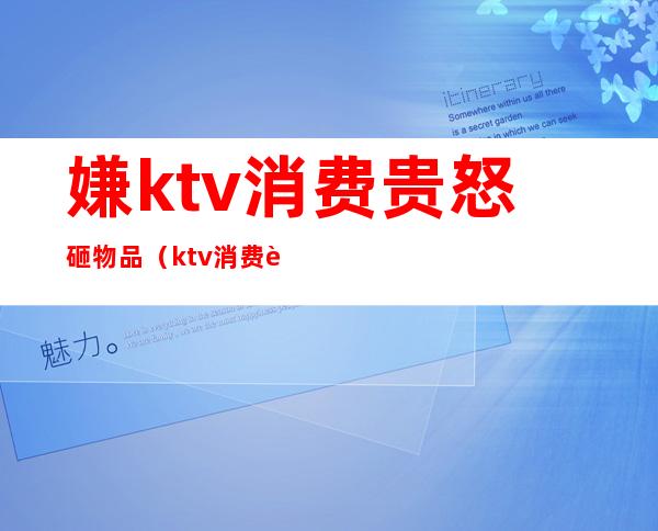嫌ktv消费贵怒砸物品(ktv消费被坑了怎么办)