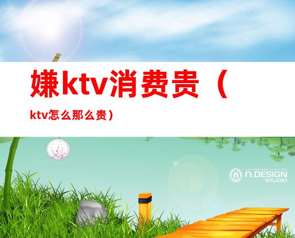 嫌ktv消费贵（ktv怎么那么贵）