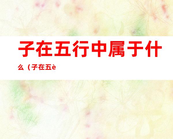 子在五行中属于什么(子在五行当中属于什么)